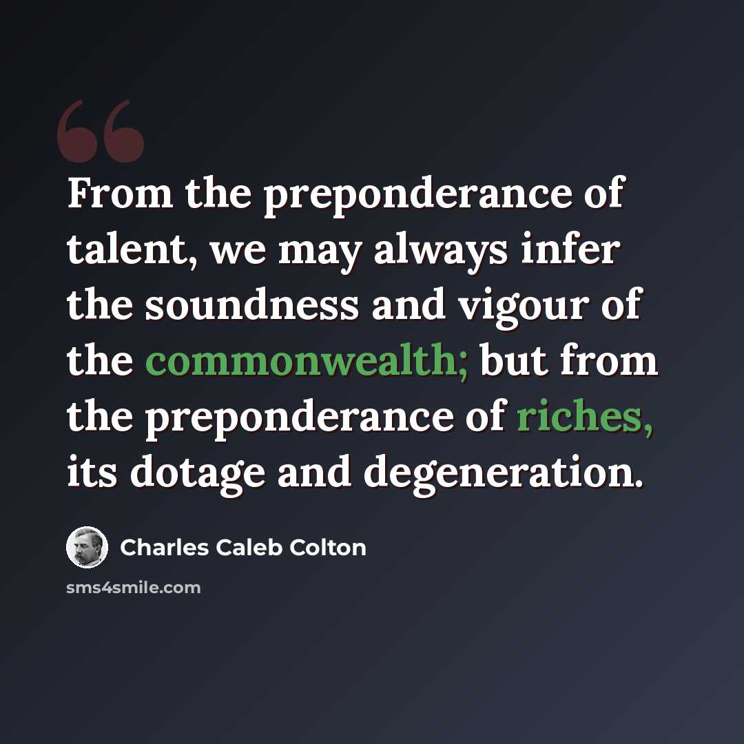 “From the preponderance of talent, we may always infer the soundness and vigour of the commonwealth; but from the preponderance of riches, its dotage and degeneration.” quote by Charles Caleb Colton