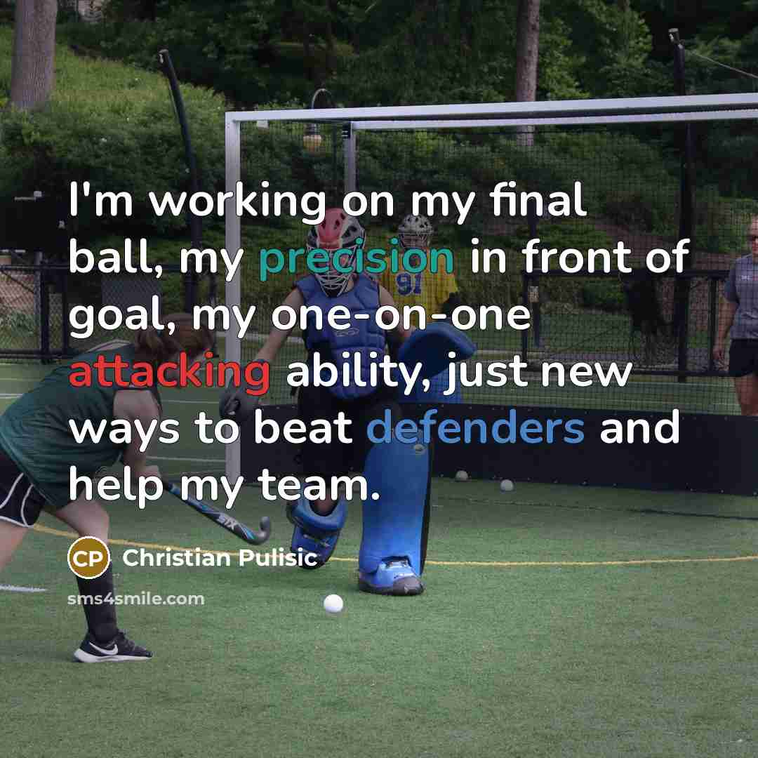 “I'm working on my final ball, my precision in front of goal, my one-on-one attacking ability, just new ways to beat defenders and help my team.” quote by Christian Pulisic