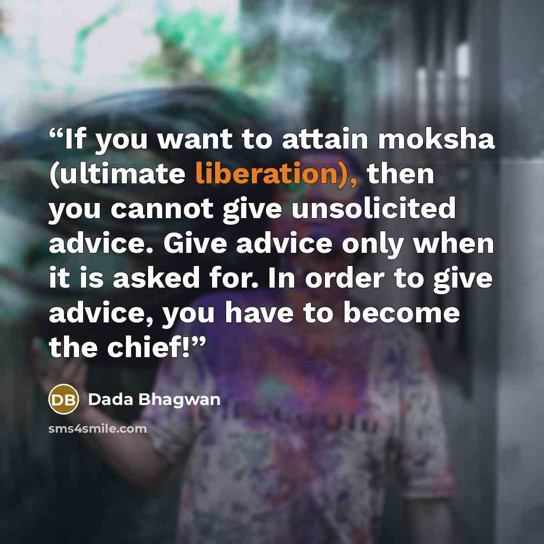 “If you want to attain moksha (ultimate liberation), then you cannot give unsolicited advice. Give advice only when it is asked for. In order to give advice, you have to become the chief!” quote by Dada Bhagwan