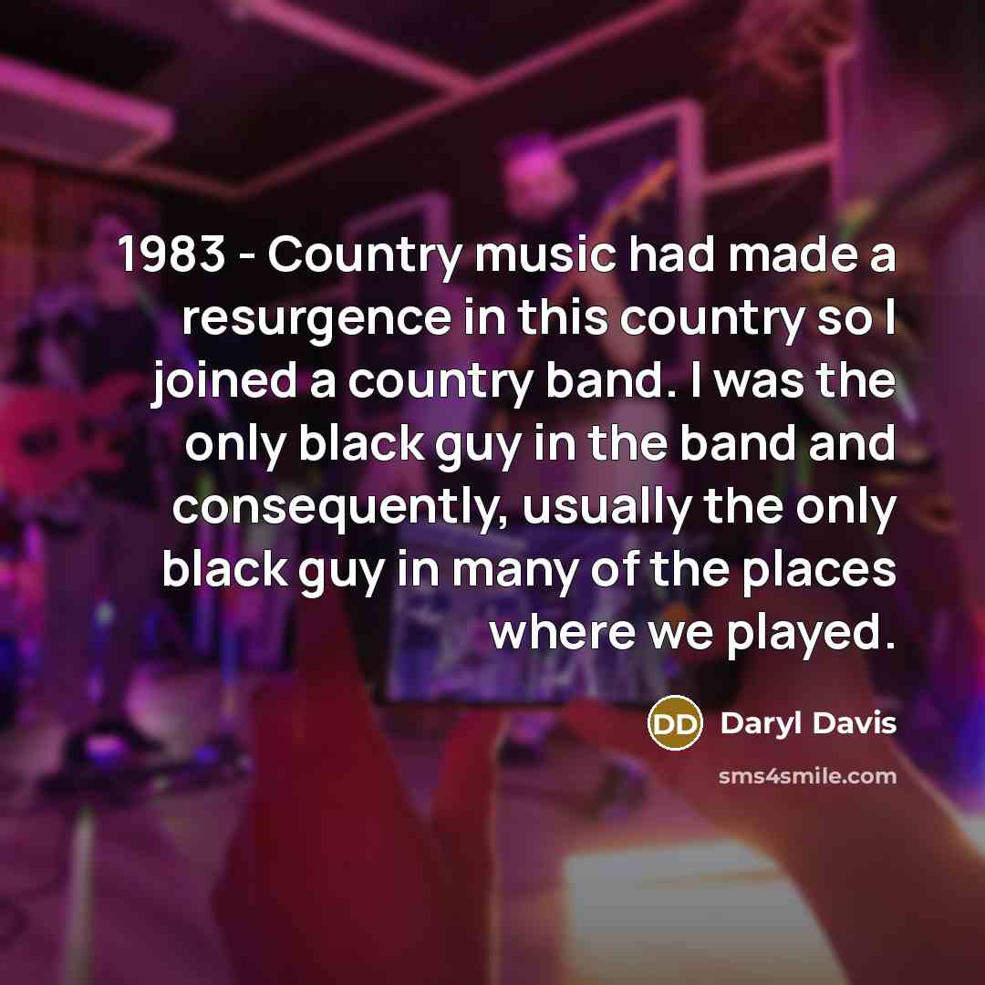“1983 - Country music had made a resurgence in this country so I joined a country band. I was the only black guy in the band and consequently, usually the only black guy in many of the places where we played.” quote by Daryl Davis