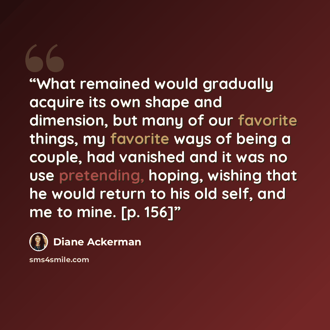 “What remained would gradually acquire its own shape and dimension, but many of our favorite things, my favorite ways of being a couple, had vanished and it was no use pretending, hoping, wishing that he would return to his old self, and me to mine. [p. 156]” quote by Diane Ackerman