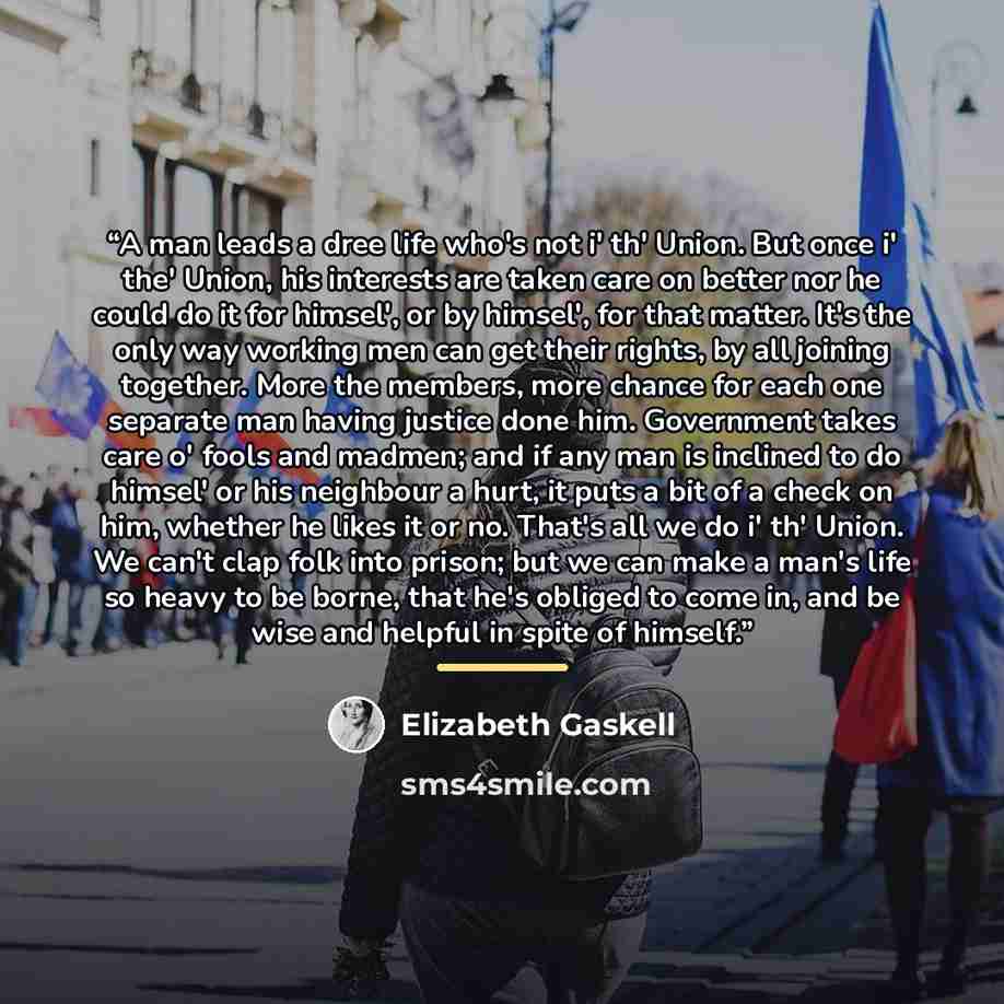 “A man leads a dree life who's not i' th' Union. But once i' the' Union, his interests are taken care on better nor he could do it for himsel', or by himsel', for that matter. It's the only way working men can get their rights, by all joining together. More the members, more chance for each one…” quote by Elizabeth Gaskell