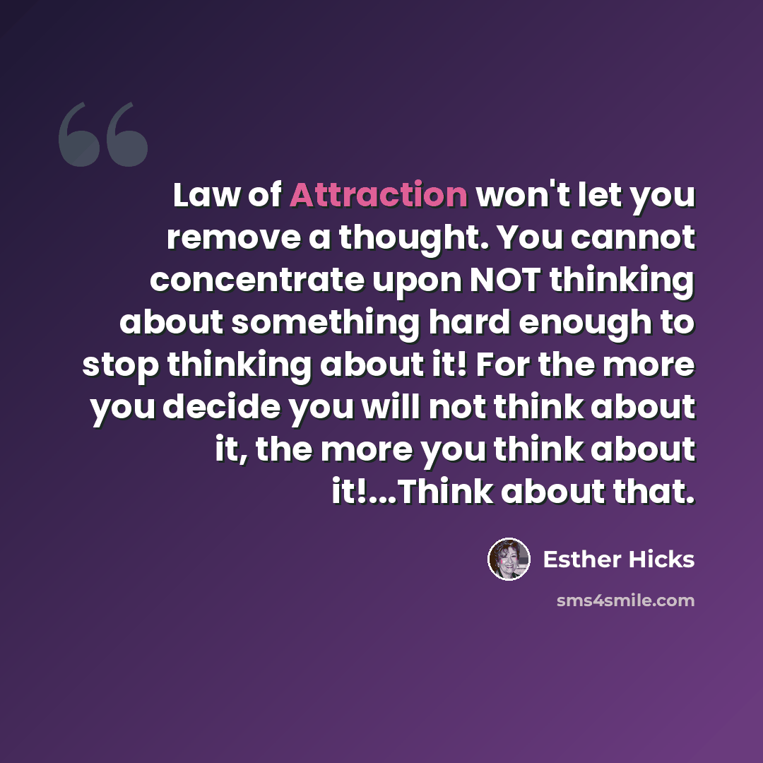 “Law of Attraction won't let you remove a thought. You cannot concentrate upon NOT thinking about something hard enough to stop thinking about it! For the more you decide you will not think about it, the more you think about it!...Think about that.” quote by Esther Hicks