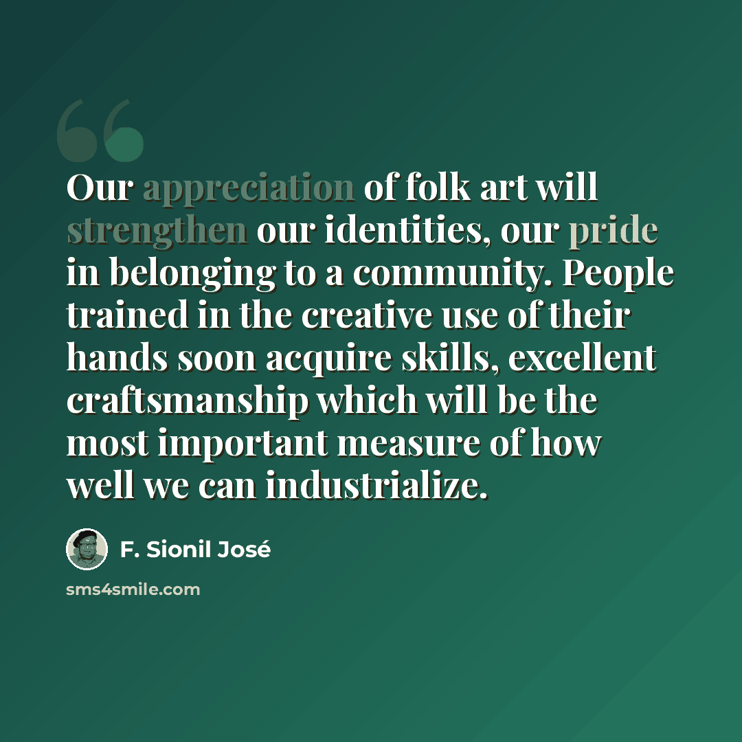 “Our appreciation of folk art will strengthen our identities, our pride in belonging to a community. People trained in the creative use of their hands soon acquire skills, excellent craftsmanship which will be the most important measure of how well we can industrialize.” quote by F. Sionil José