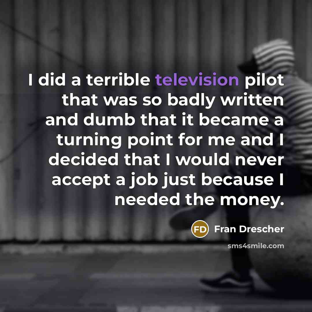 “I did a terrible television pilot that was so badly written and dumb that it became a turning point for me and I decided that I would never accept a job just because I needed the money.” quote by Fran Drescher