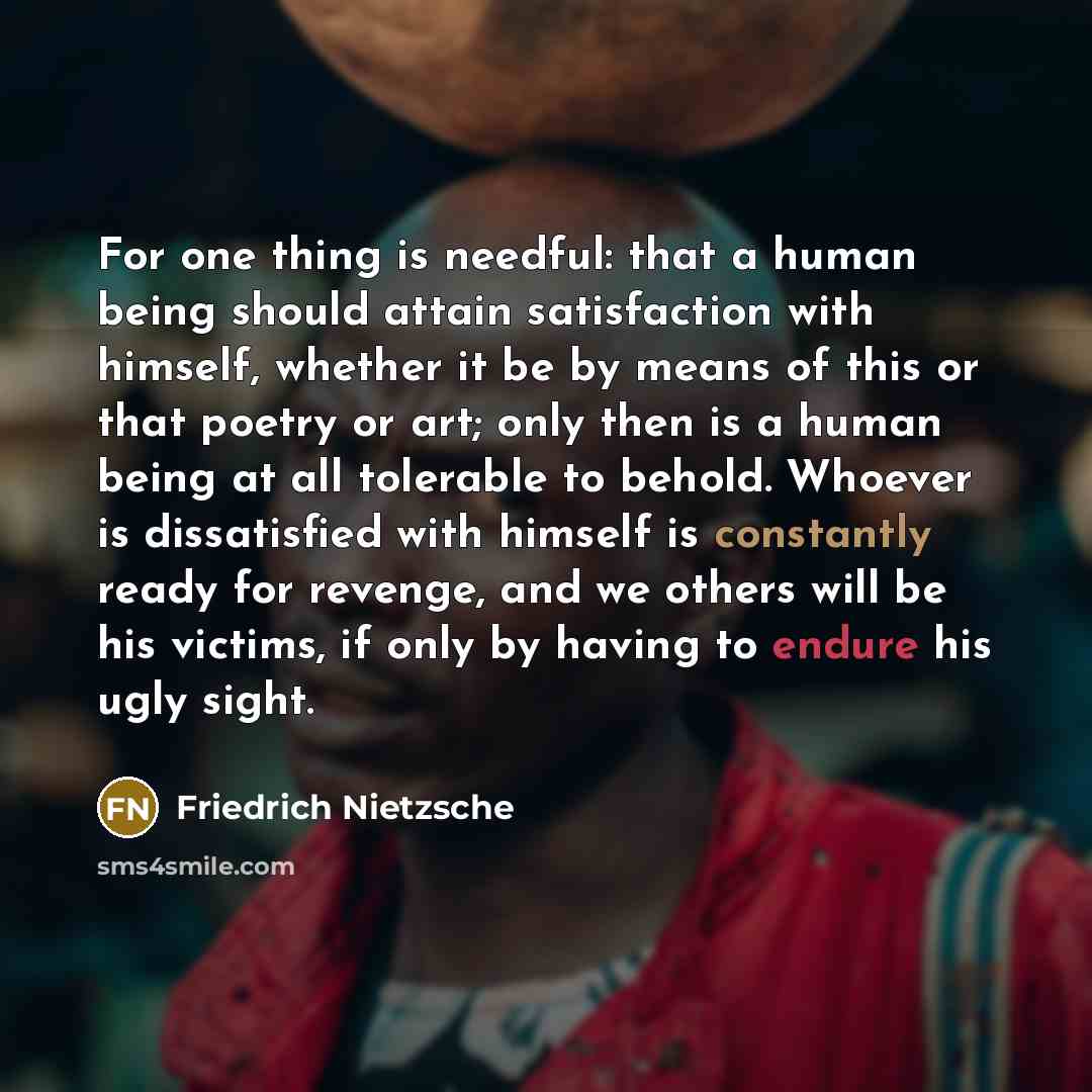 “For one thing is needful: that a human being should attain satisfaction with himself, whether it be by means of this or that poetry or art; only then is a human being at all tolerable to behold. Whoever is dissatisfied with himself is constantly ready for revenge, and we others will be his…” quote by Friedrich Nietzsche