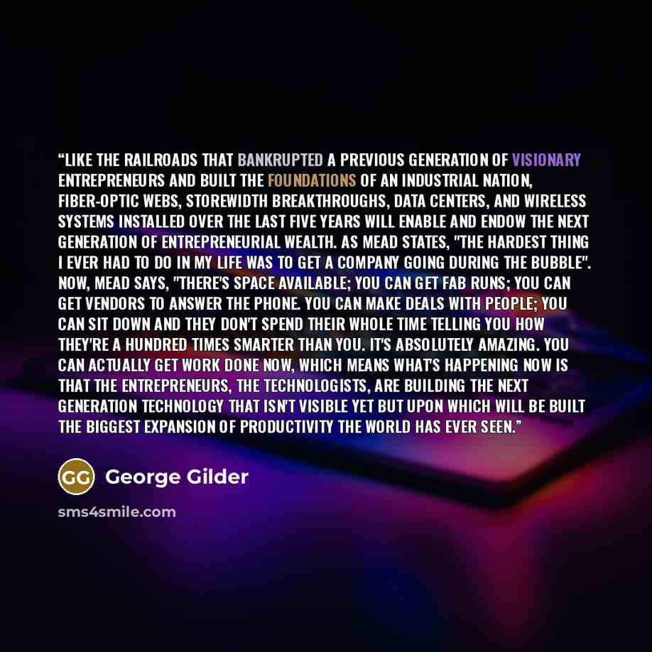 “Like the railroads that bankrupted a previous generation of visionary entrepreneurs and built the foundations of an industrial nation, fiber-optic webs, storewidth breakthroughs, data centers, and wireless systems installed over the last five years will enable and endow the next generation of…” quote by George Gilder