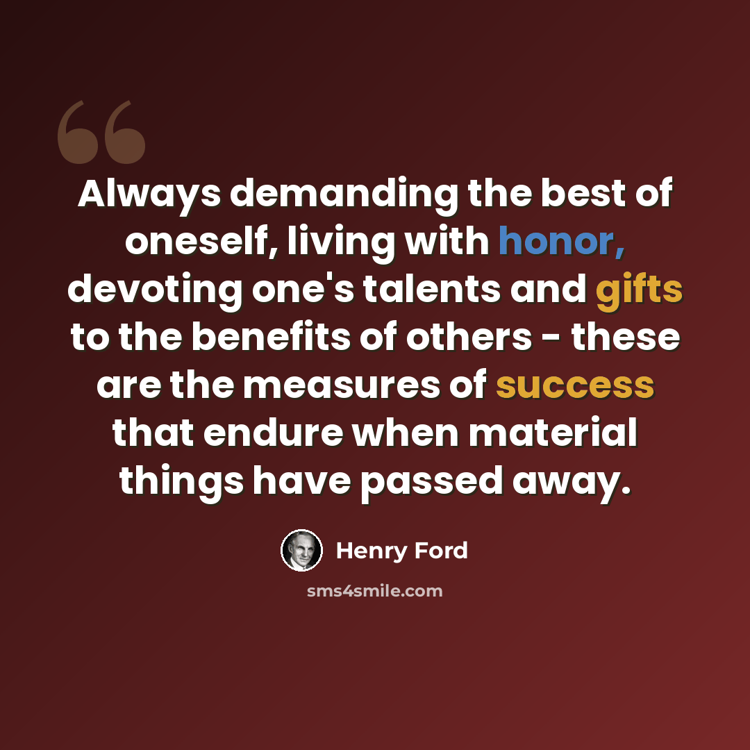 “Always demanding the best of oneself, living with honor, devoting one's talents and gifts to the benefits of others - these are the measures of success that endure when material things have passed away.” quote by Henry Ford