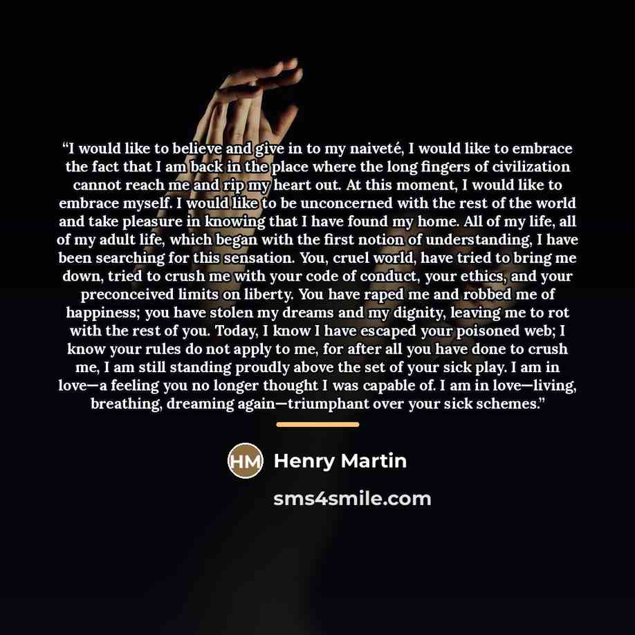 “I would like to believe and give in to my naiveté, I would like to embrace the fact that I am back in the place where the long fingers of civilization cannot reach me and rip my heart out. At this moment, I would like to embrace myself. I would like to be unconcerned with the rest of the world and…” quote by Henry Martin