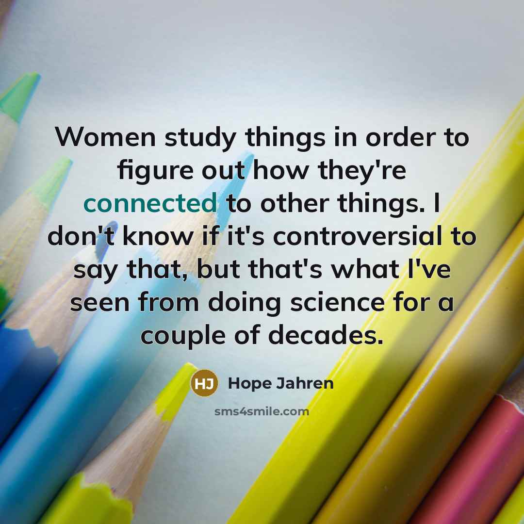 “Women study things in order to figure out how they're connected to other things. I don't know if it's controversial to say that, but that's what I've seen from doing science for a couple of decades.” quote by Hope Jahren