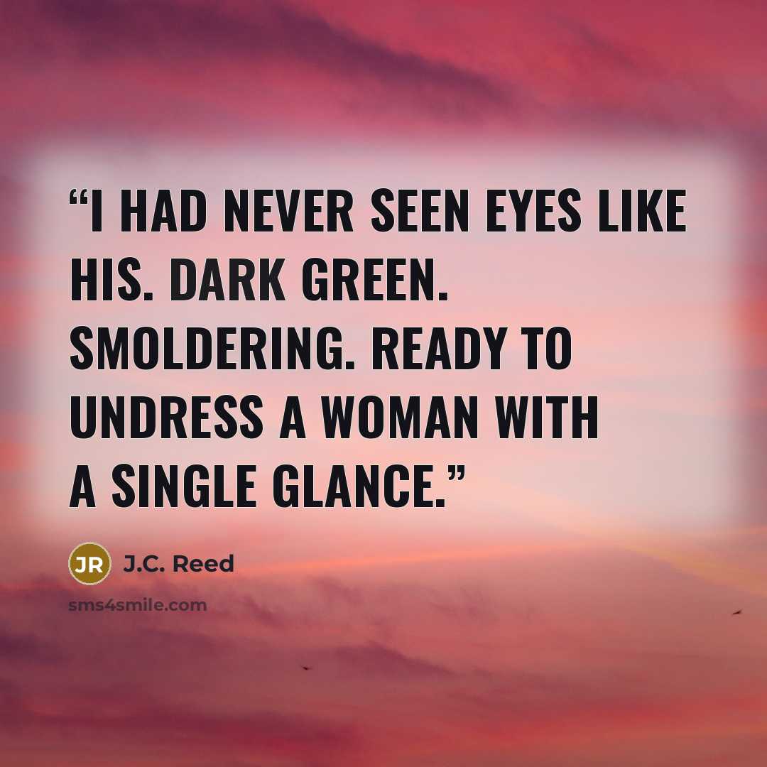 “I had never seen eyes like his. Dark green. Smoldering. Ready to undress a woman with a single glance.” quote by J.C. Reed