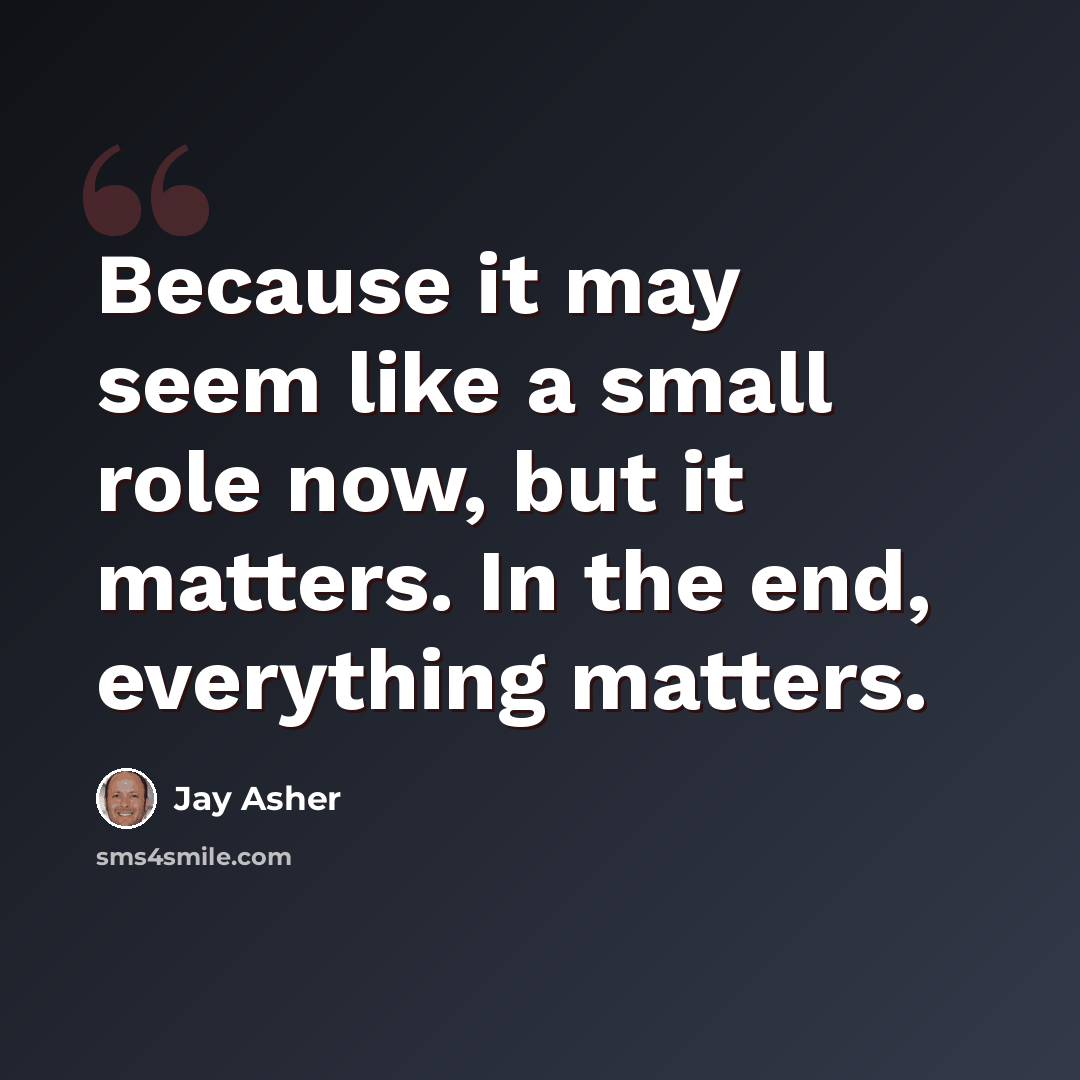 “Because it may seem like a small role now, but it matters. In the end, everything matters.” quote by Jay Asher