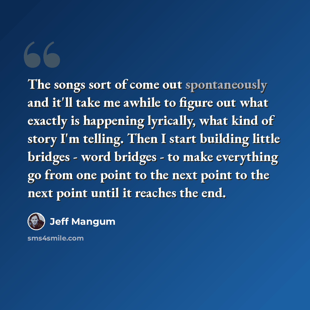 “The songs sort of come out spontaneously and it'll take me awhile to figure out what exactly is happening lyrically, what kind of story I'm telling. Then I start building little bridges - word bridges - to make everything go from one point to the next point to the next point until it reaches the…” quote by Jeff Mangum