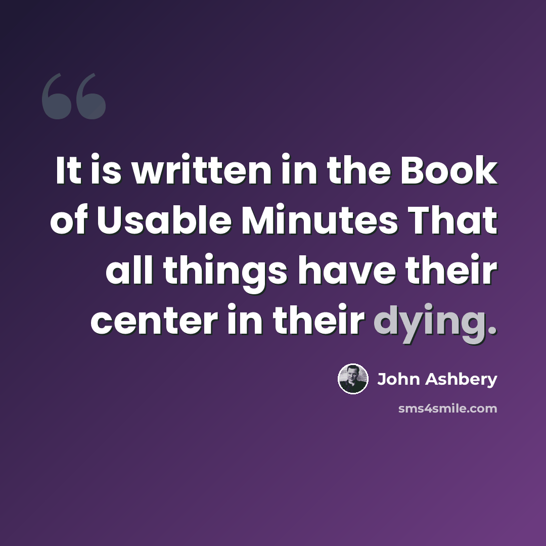 “It is written in the Book of Usable Minutes That all things have their center in their dying.” quote by John Ashbery