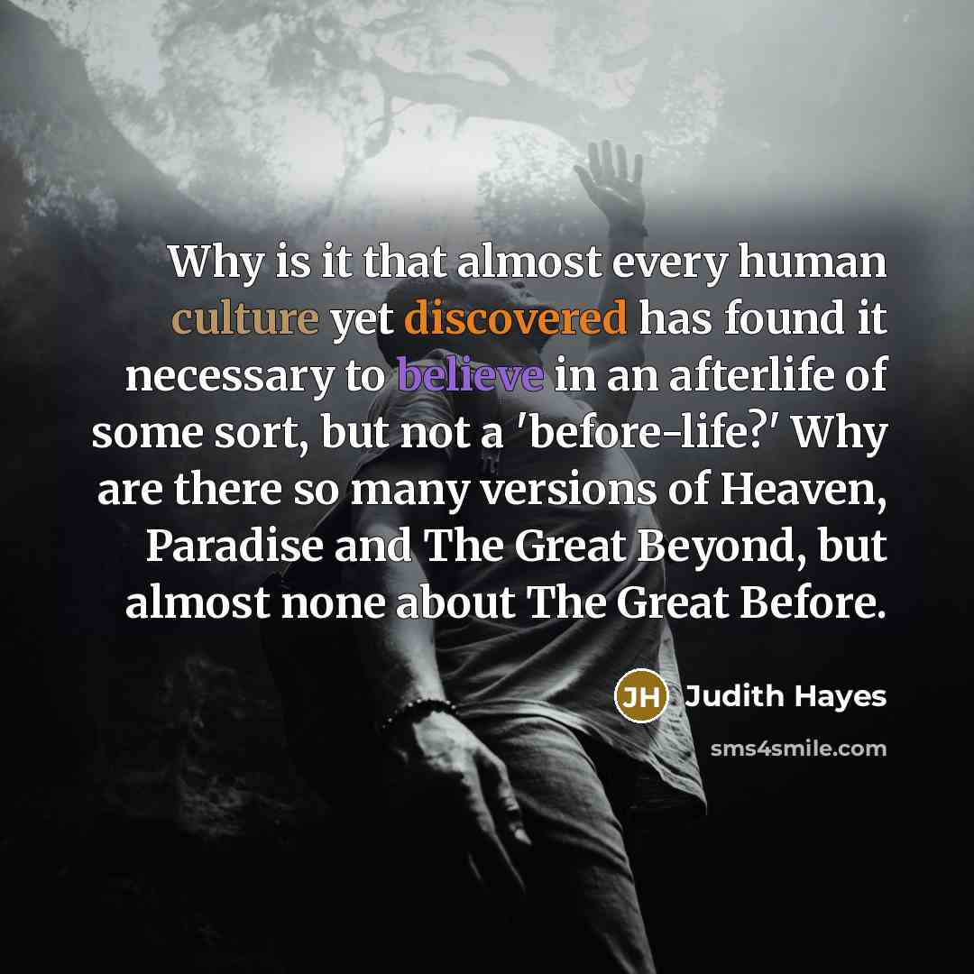 “Why is it that almost every human culture yet discovered has found it necessary to believe in an afterlife of some sort, but not a 'before-life?' Why are there so many versions of Heaven, Paradise and The Great Beyond, but almost none about The Great Before.” quote by Judith Hayes