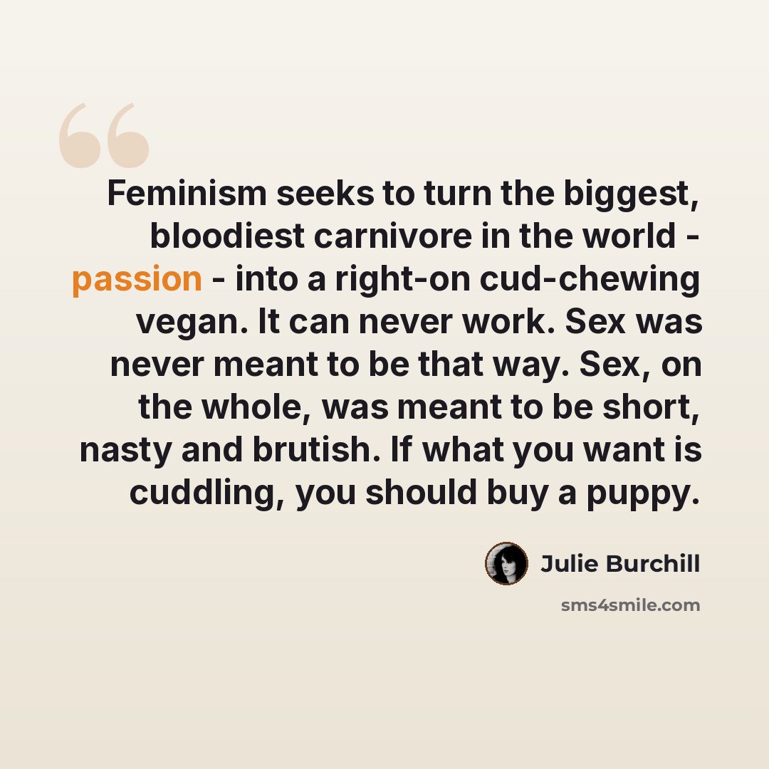 “Feminism seeks to turn the biggest, bloodiest carnivore in the world - passion - into a right-on cud-chewing vegan. It can never work. Sex was never meant to be that way. Sex, on the whole, was meant to be short, nasty and brutish. If what you want is cuddling, you should buy a puppy.” quote by Julie Burchill
