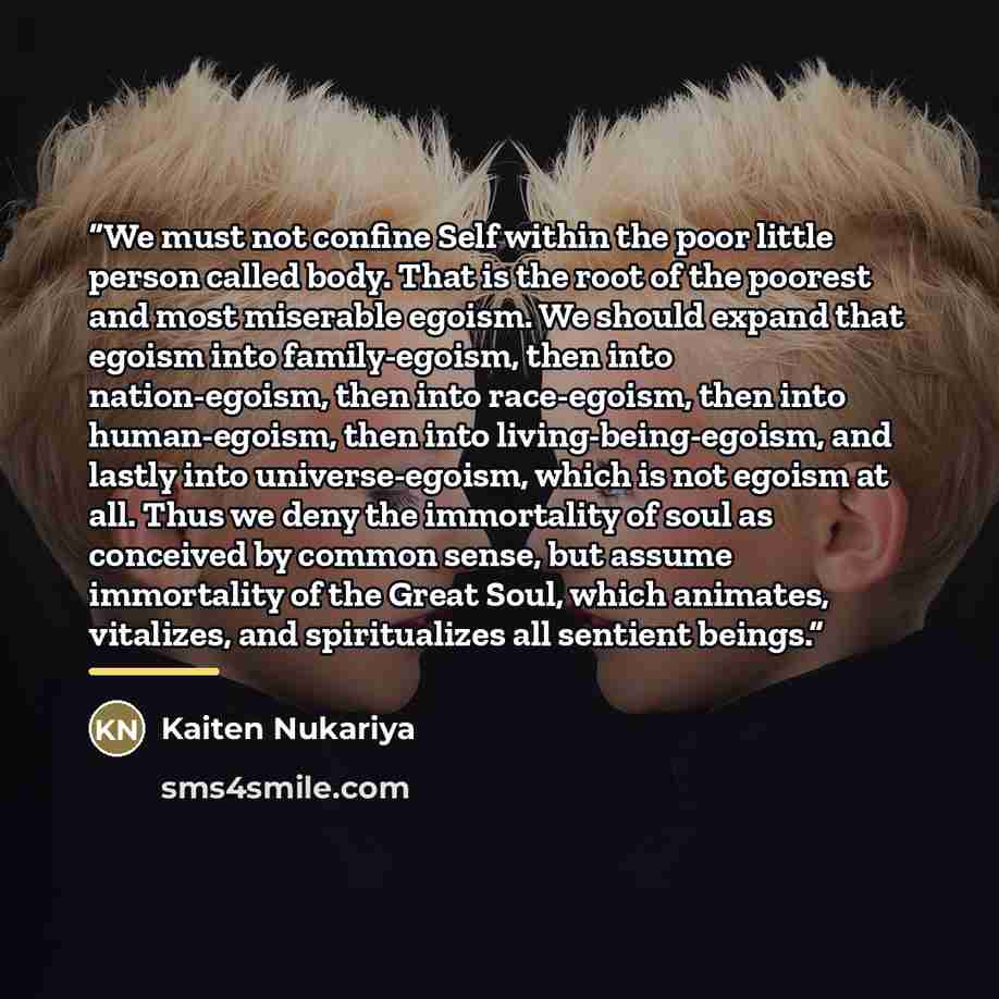 “We must not confine Self within the poor little person called body. That is the root of the poorest and most miserable egoism. We should expand that egoism into family-egoism, then into nation-egoism, then into race-egoism, then into human-egoism, then into living-being-egoism, and lastly into…” quote by Kaiten Nukariya