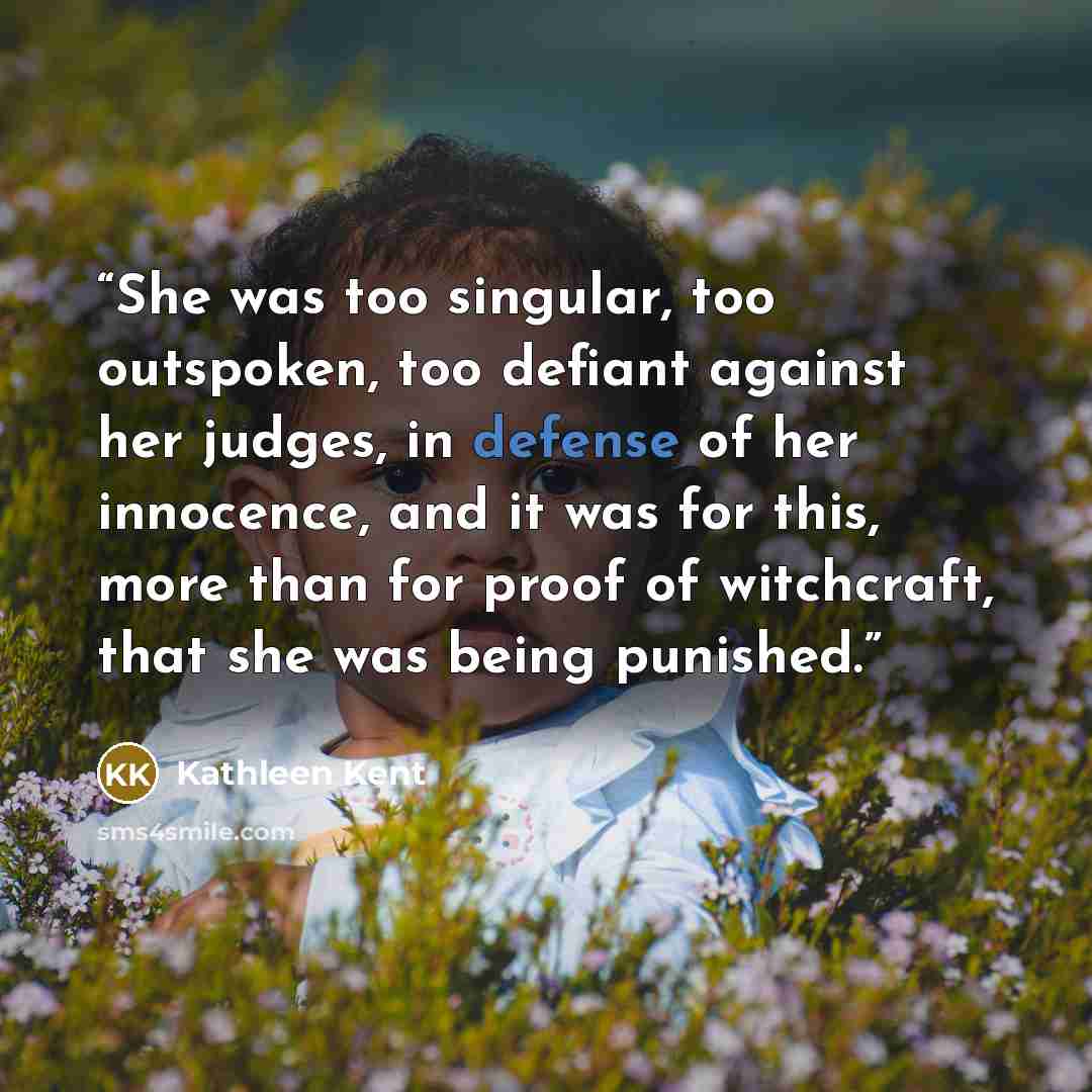 “She was too singular, too outspoken, too defiant against her judges, in defense of her innocence, and it was for this, more than for proof of witchcraft, that she was being punished.” quote by Kathleen Kent