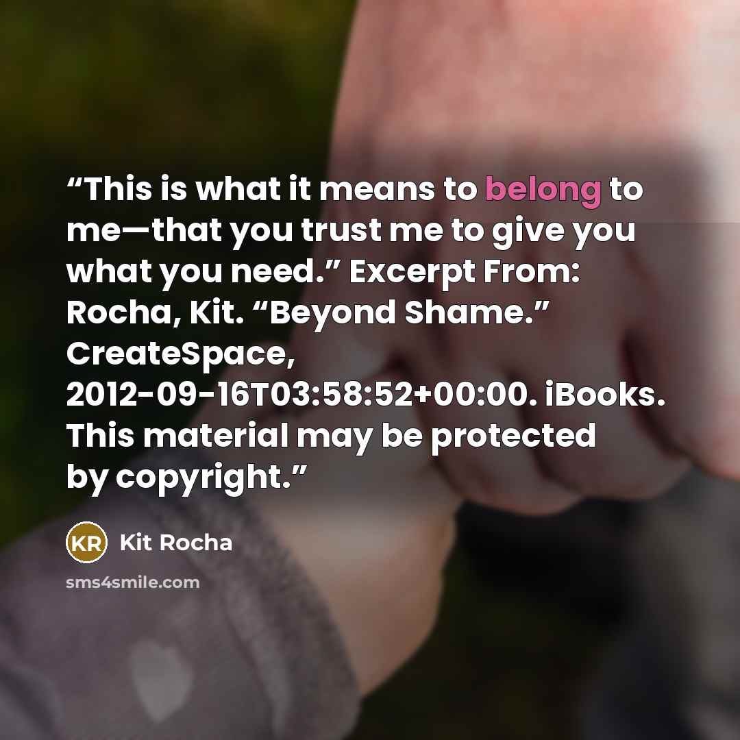 “This is what it means to belong to me—that you trust me to give you what you need.” Excerpt From: Rocha, Kit. “Beyond Shame.” CreateSpace, 2012-09-16T03:58:52+00:00. iBooks. This material may be protected by copyright.” quote by Kit Rocha