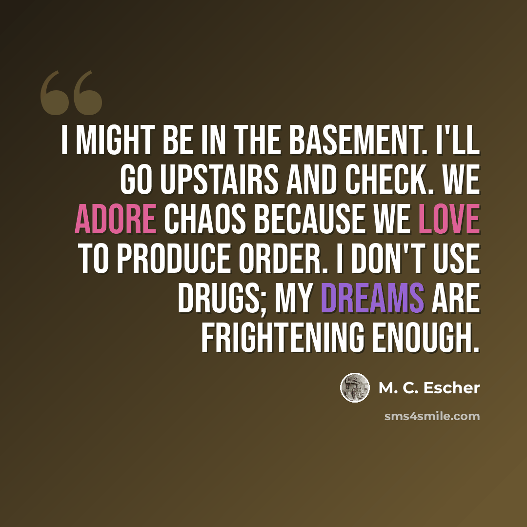 “I might be in the basement. I'll go upstairs and check. We adore chaos because we love to produce order. I don't use drugs; my dreams are frightening enough.” quote by M. C. Escher