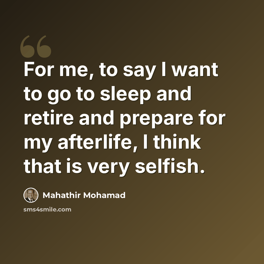 “For me, to say I want to go to sleep and retire and prepare for my afterlife, I think that is very selfish.” quote by Mahathir Mohamad