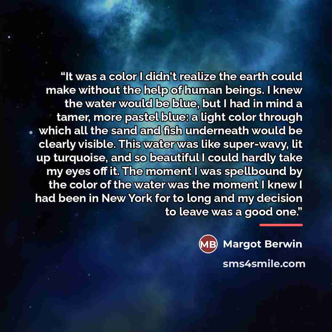 “It was a color I didn't realize the earth could make without the help of human beings. I knew the water would be blue, but I had in mind a tamer, more pastel blue: a light color through which all the sand and fish underneath would be clearly visible. This water was like super-wavy, lit up…” quote by Margot Berwin
