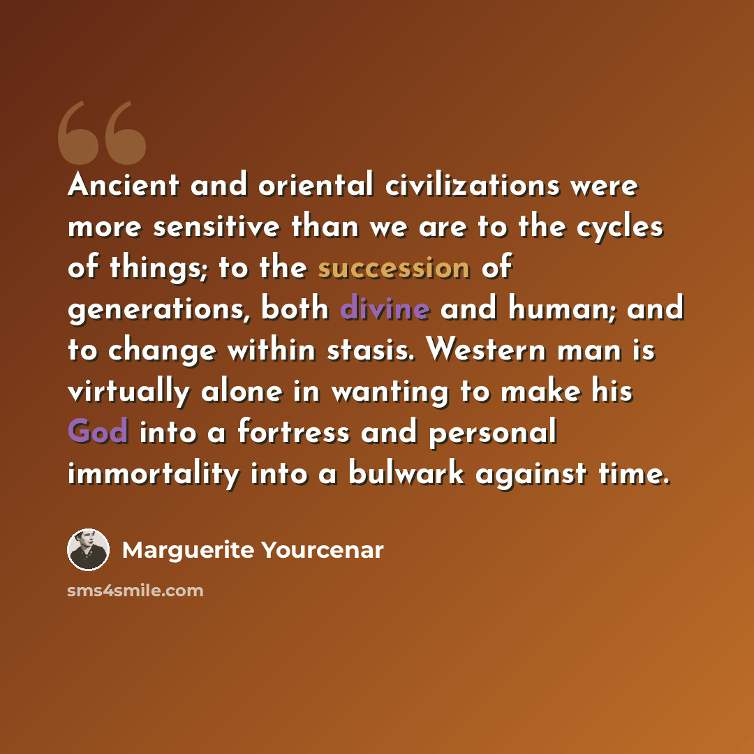 “Ancient and oriental civilizations were more sensitive than we are to the cycles of things; to the succession of generations, both divine and human; and to change within stasis. Western man is virtually alone in wanting to make his God into a fortress and personal immortality into a bulwark…” quote by Marguerite Yourcenar