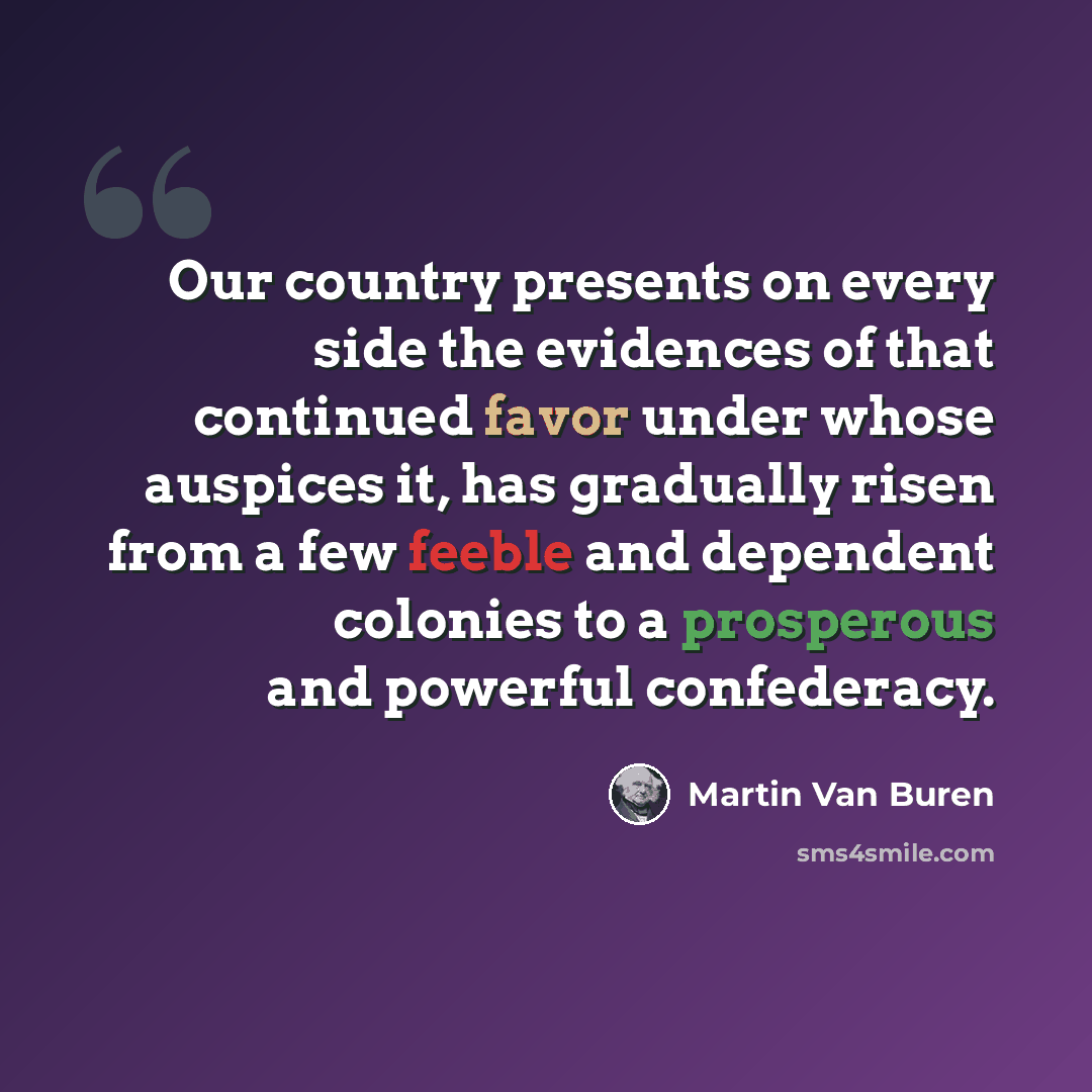 “Our country presents on every side the evidences of that continued favor under whose auspices it, has gradually risen from a few feeble and dependent colonies to a prosperous and powerful confederacy.” quote by Martin Van Buren