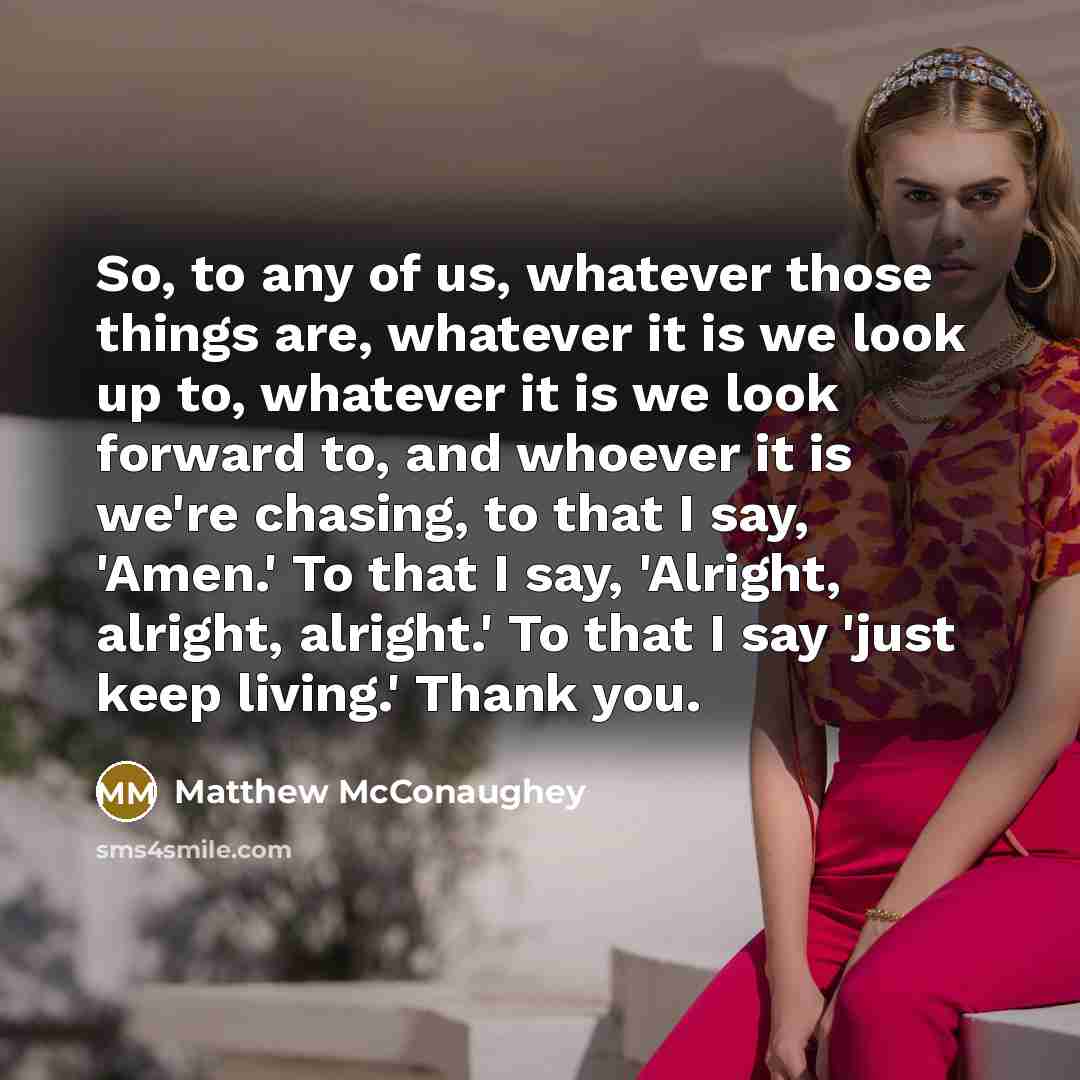 “So, to any of us, whatever those things are, whatever it is we look up to, whatever it is we look forward to, and whoever it is we're chasing, to that I say, 'Amen.' To that I say, 'Alright, alright, alright.' To that I say 'just keep living.' Thank you.” quote by Matthew McConaughey