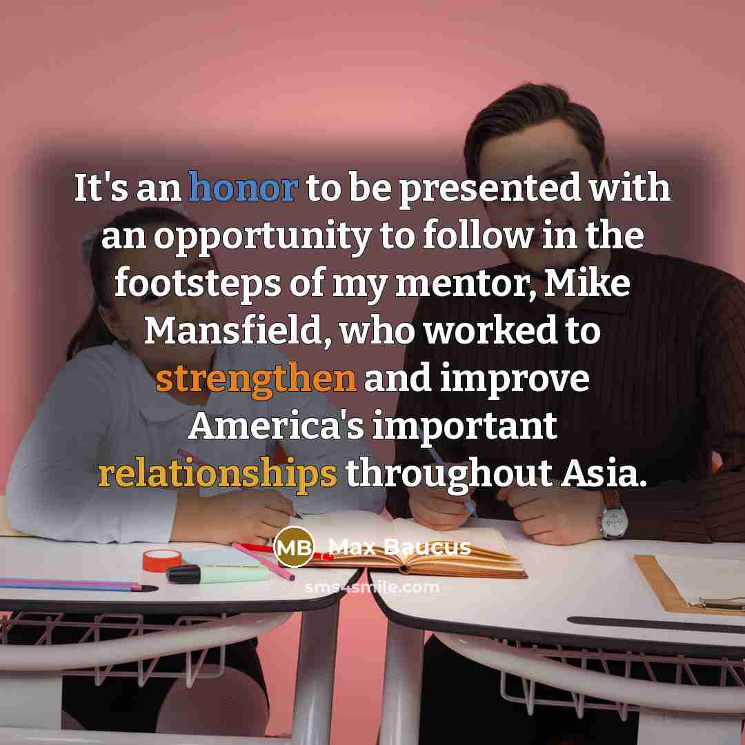 “It's an honor to be presented with an opportunity to follow in the footsteps of my mentor, Mike Mansfield, who worked to strengthen and improve America's important relationships throughout Asia.” quote by Max Baucus
