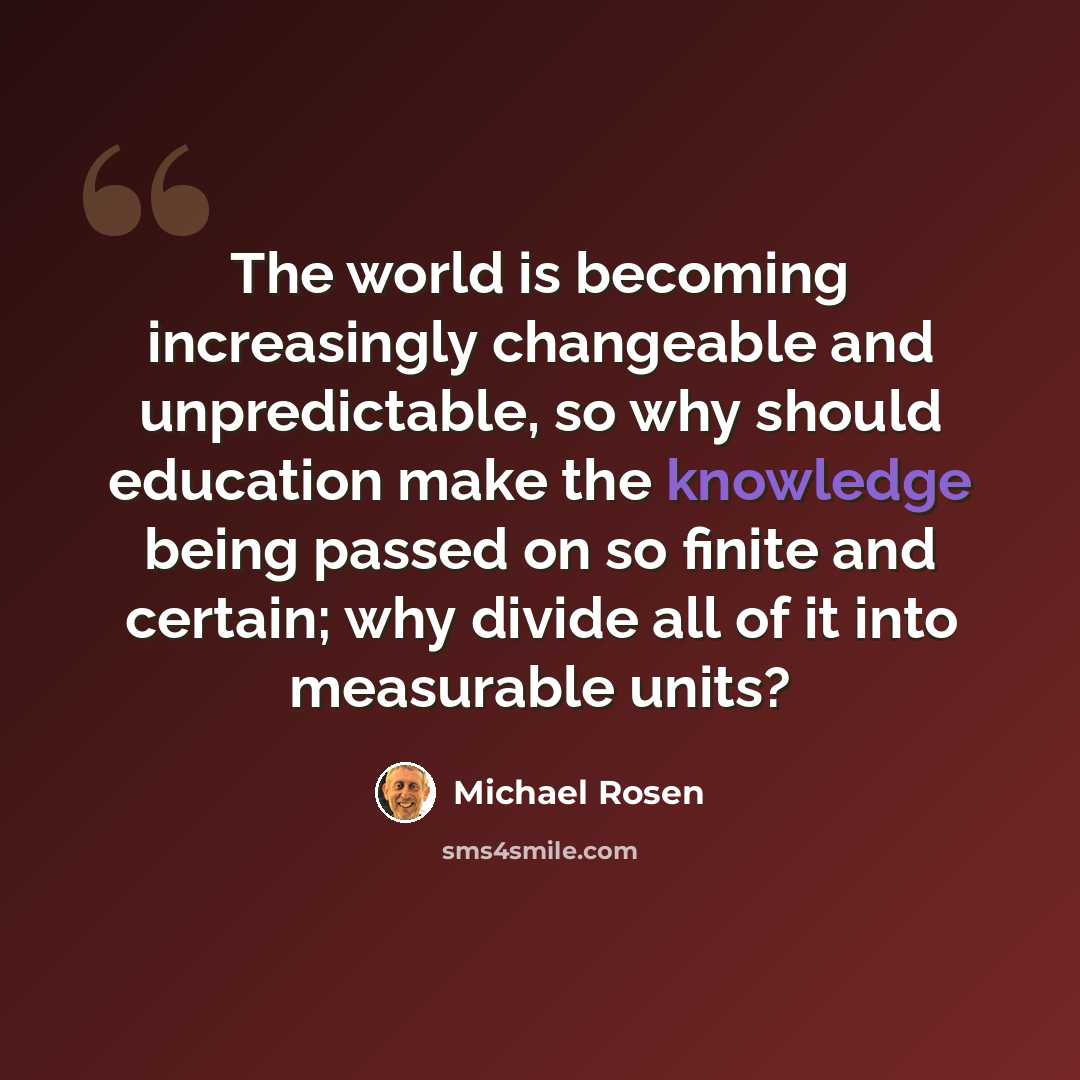“The world is becoming increasingly changeable and unpredictable, so why should education make the knowledge being passed on so finite and certain; why divide all of it into measurable units?” quote by Michael Rosen