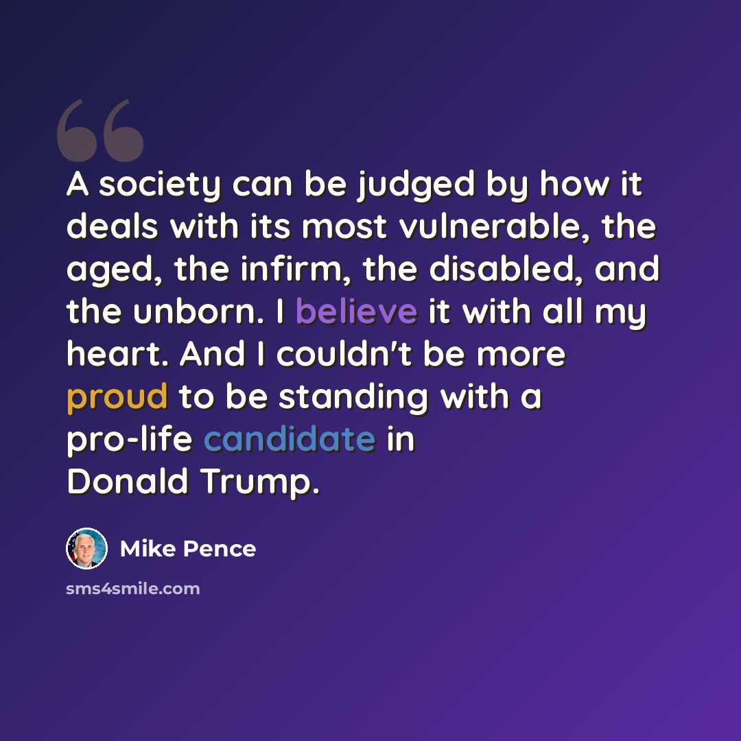 “A society can be judged by how it deals with its most vulnerable, the aged, the infirm, the disabled, and the unborn. I believe it with all my heart. And I couldn't be more proud to be standing with a pro-life candidate in Donald Trump.” quote by Mike Pence