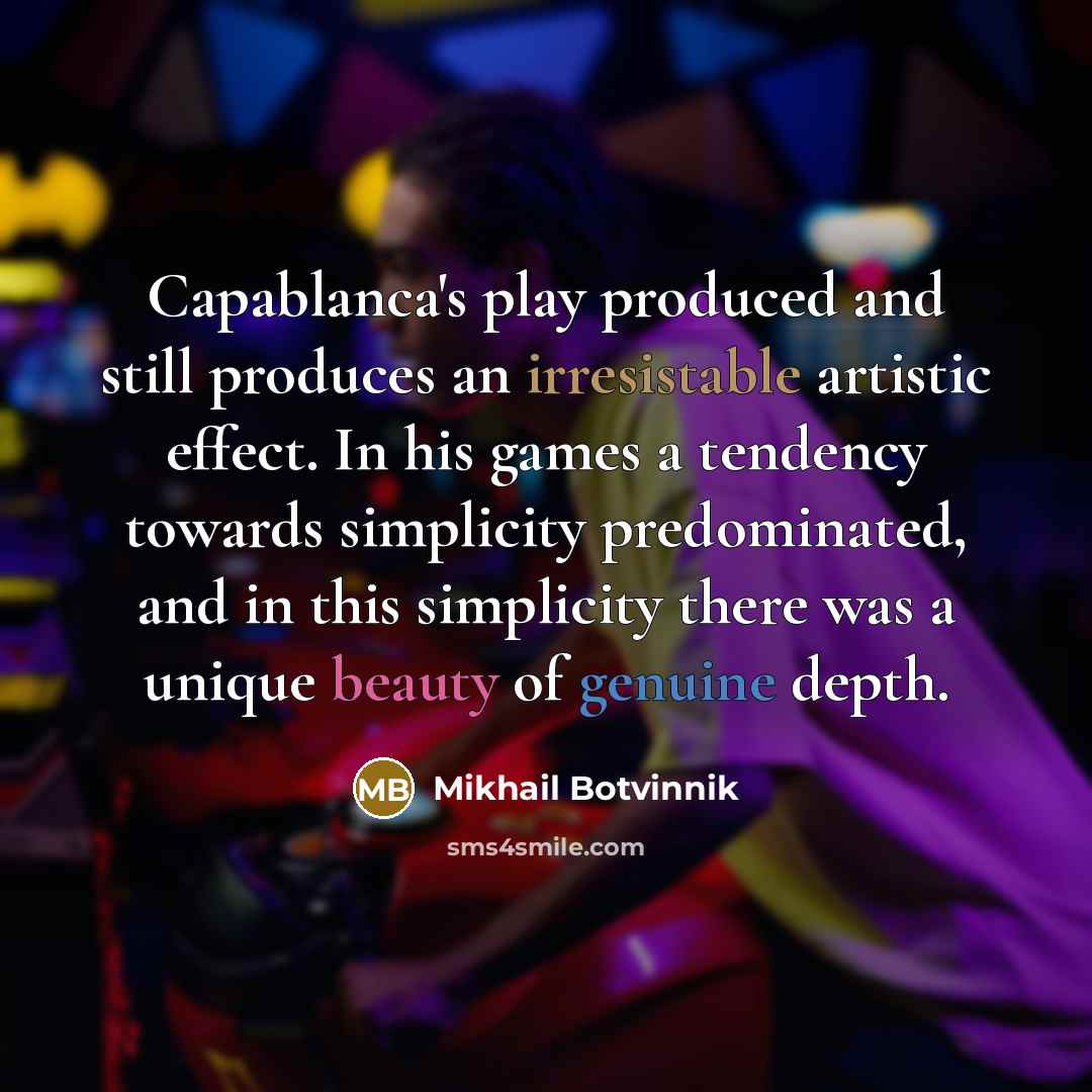 “Capablanca's play produced and still produces an irresistable artistic effect. In his games a tendency towards simplicity predominated, and in this simplicity there was a unique beauty of genuine depth.” quote by Mikhail Botvinnik