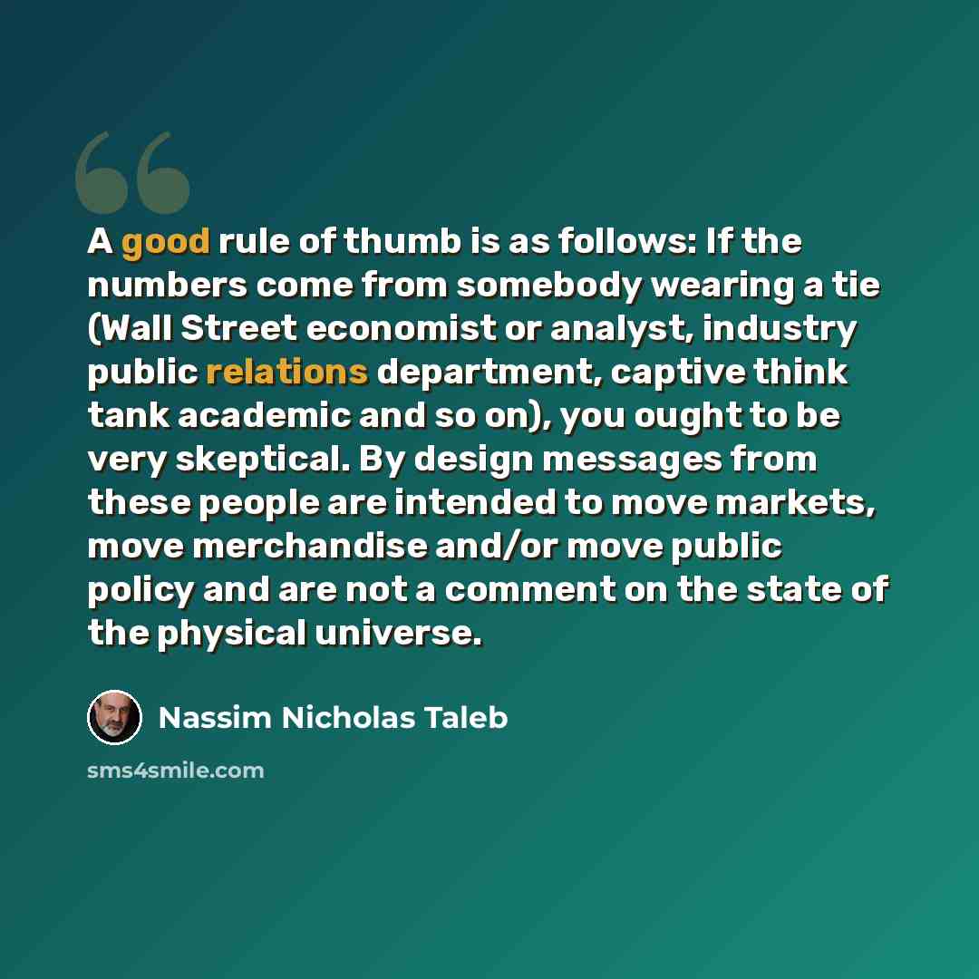 “A good rule of thumb is as follows: If the numbers come from somebody wearing a tie (Wall Street economist or analyst, industry public relations department, captive think tank academic and so on), you ought to be very skeptical. By design messages from these people are intended to move markets…” quote by Nassim Nicholas Taleb