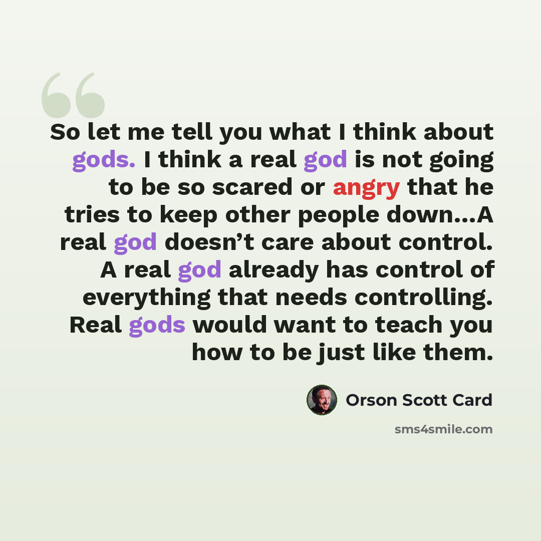 “So let me tell you what I think about gods. I think a real god is not going to be so scared or angry that he tries to keep other people down…A real god doesn’t care about control. A real god already has control of everything that needs controlling. Real gods would want to teach you how to be just…” quote by Orson Scott Card