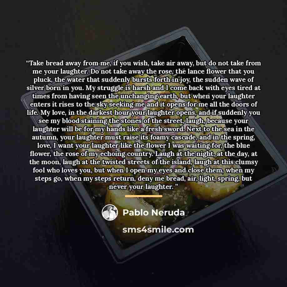 “Take bread away from me, if you wish, take air away, but do not take from me your laughter. Do not take away the rose, the lance flower that you pluck, the water that suddenly bursts forth in joy, the sudden wave of silver born in you. My struggle is harsh and I come back with eyes tired at times…” quote by Pablo Neruda