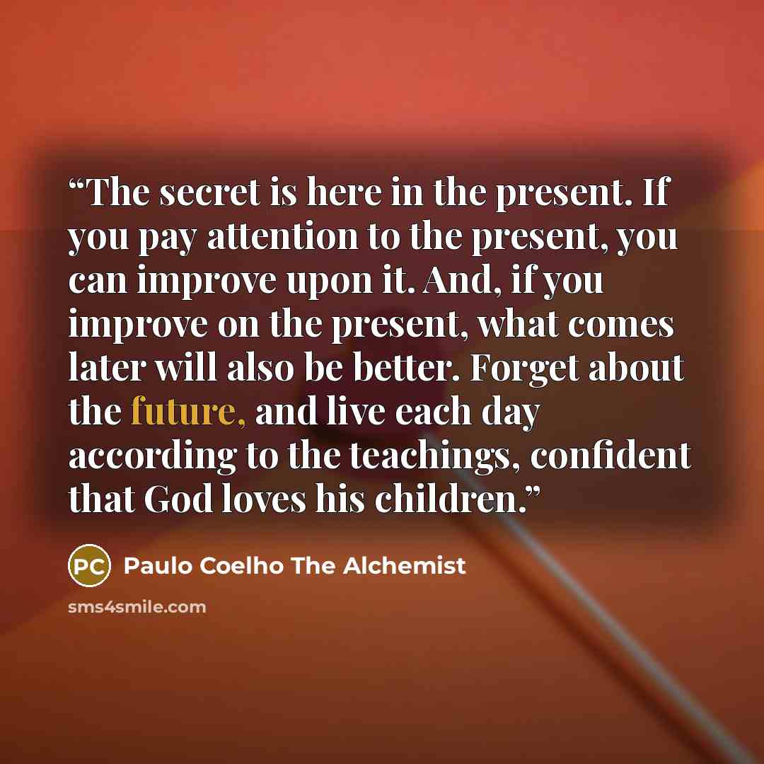 “The secret is here in the present. If you pay attention to the present, you can improve upon it. And, if you improve on the present, what comes later will also be better. Forget about the future, and live each day according to the teachings, confident that God loves his children.” quote by Paulo Coelho The Alchemist