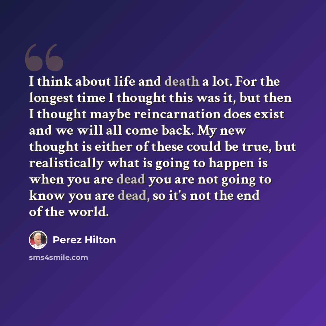 “I think about life and death a lot. For the longest time I thought this was it, but then I thought maybe reincarnation does exist and we will all come back. My new thought is either of these could be true, but realistically what is going to happen is when you are dead you are not going to know you…” quote by Perez Hilton