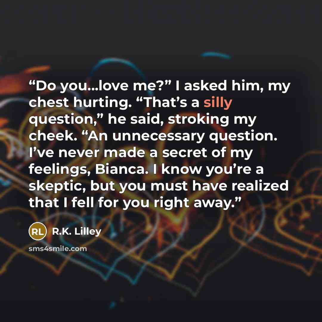 “Do you…love me?” I asked him, my chest hurting. “That’s a silly question,” he said, stroking my cheek. “An unnecessary question. I’ve never made a secret of my feelings, Bianca. I know you’re a skeptic, but you must have realized that I fell for you right away.” quote by R.K. Lilley
