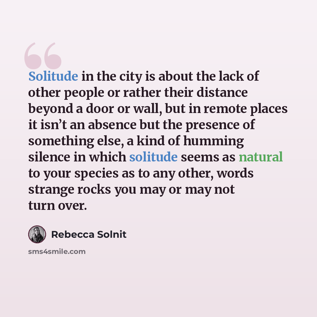 “Solitude in the city is about the lack of other people or rather their distance beyond a door or wall, but in remote places it isn’t an absence but the presence of something else, a kind of humming silence in which solitude seems as natural to your species as to any other, words strange rocks you…” quote by Rebecca Solnit
