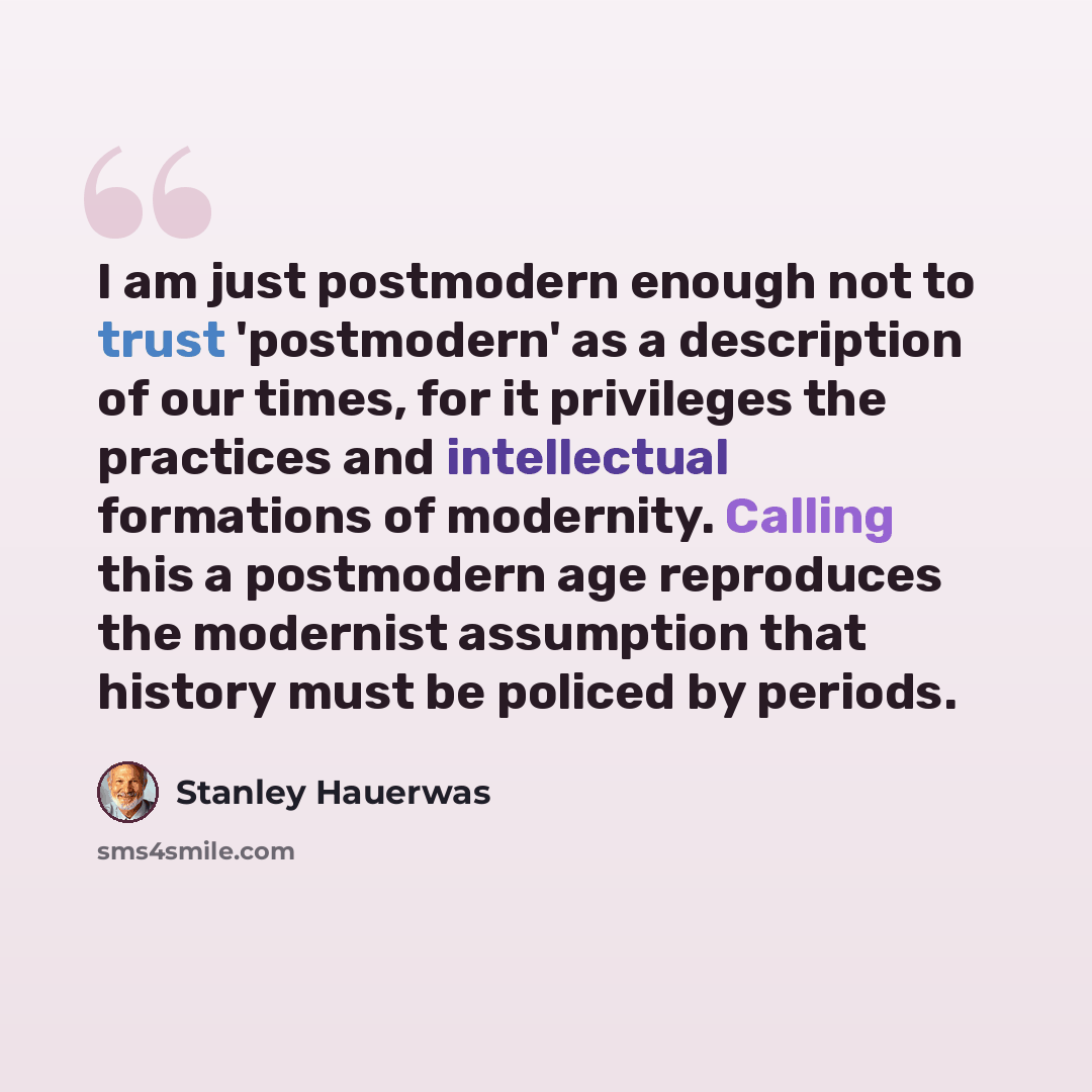 “I am just postmodern enough not to trust 'postmodern' as a description of our times, for it privileges the practices and intellectual formations of modernity. Calling this a postmodern age reproduces the modernist assumption that history must be policed by periods.” quote by Stanley Hauerwas