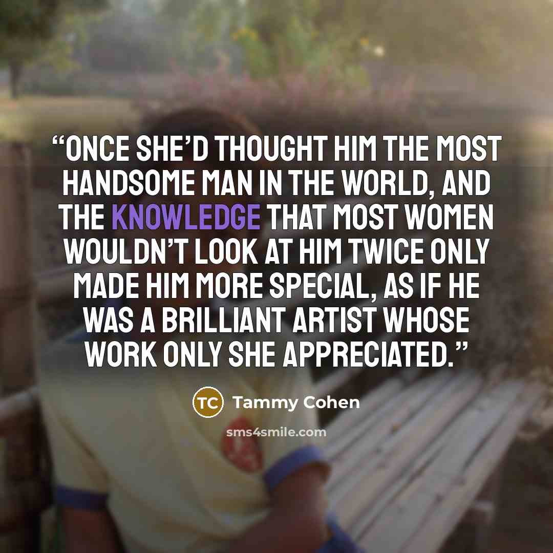 “Once she’d thought him the most handsome man in the world, and the knowledge that most women wouldn’t look at him twice only made him more special, as if he was a brilliant artist whose work only she appreciated.” quote by Tammy Cohen
