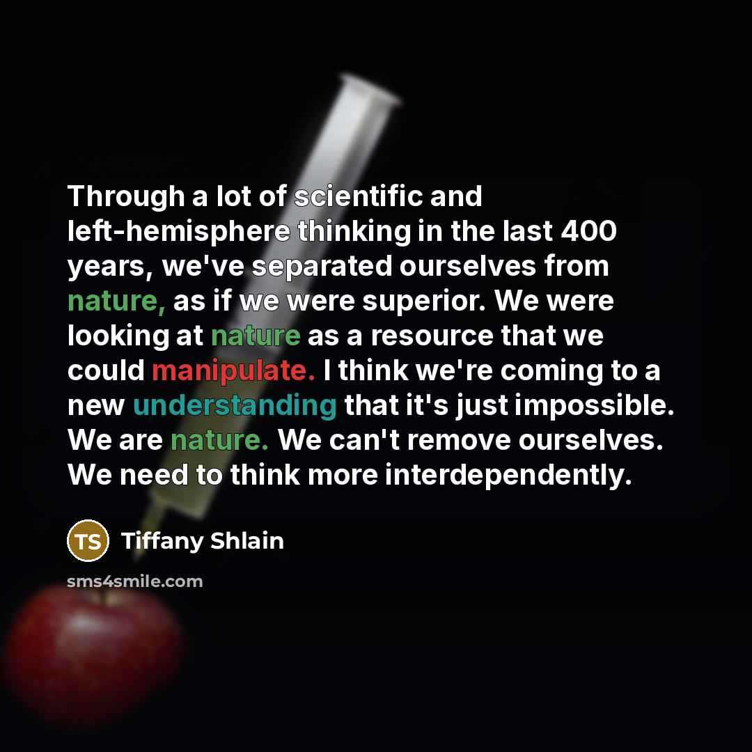 “Through a lot of scientific and left-hemisphere thinking in the last 400 years, we've separated ourselves from nature, as if we were superior. We were looking at nature as a resource that we could manipulate. I think we're coming to a new understanding that it's just impossible. We are nature. We…” quote by Tiffany Shlain