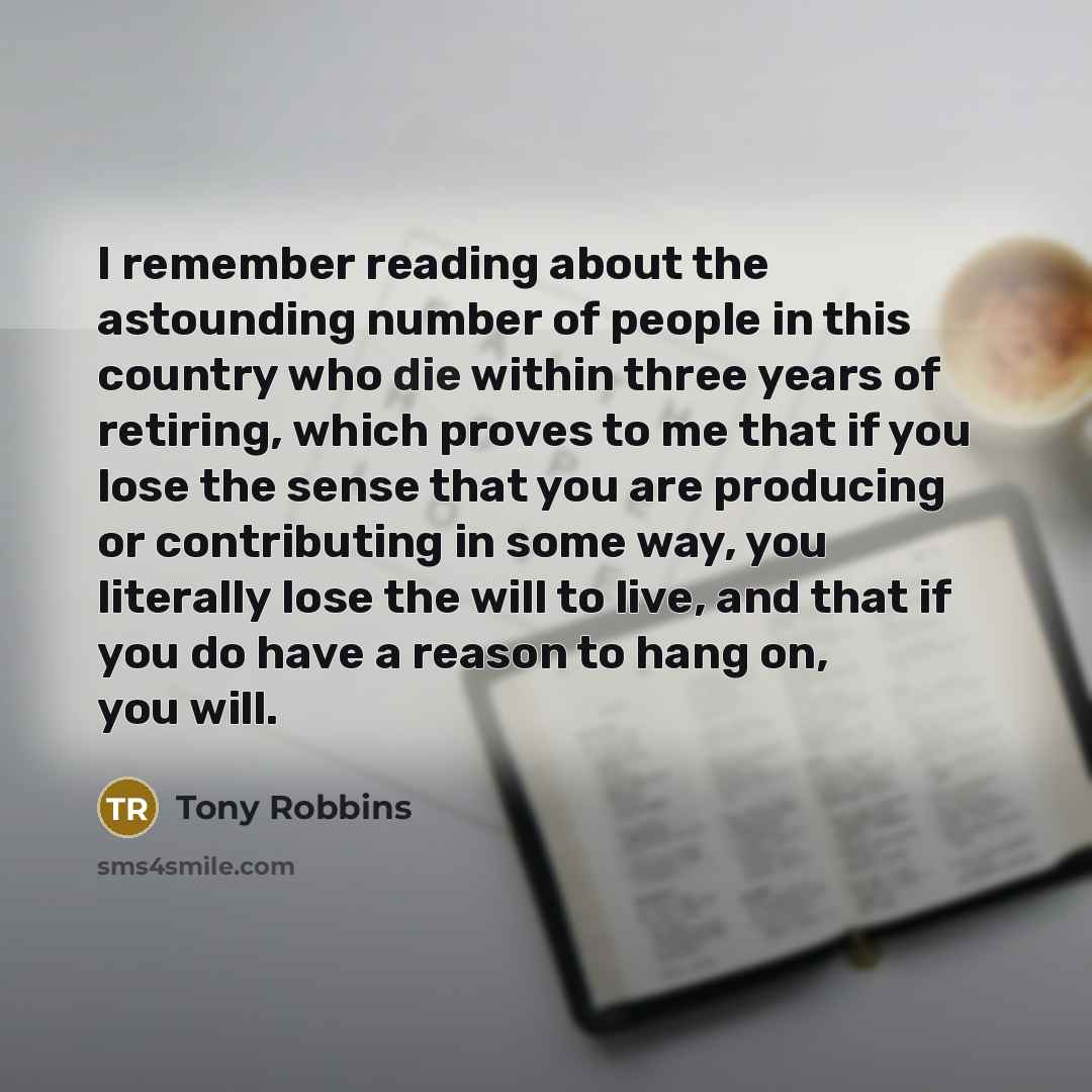 “I remember reading about the astounding number of people in this country who die within three years of retiring, which proves to me that if you lose the sense that you are producing or contributing in some way, you literally lose the will to live, and that if you do have a reason to hang on, you…” quote by Tony Robbins