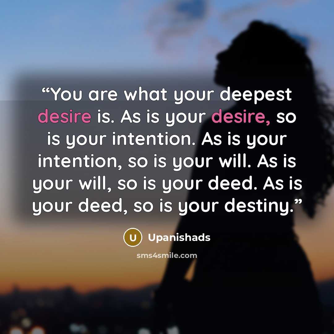 “You are what your deepest desire is. As is your desire, so is your intention. As is your intention, so is your will. As is your will, so is your deed. As is your deed, so is your destiny.” quote by Upanishads