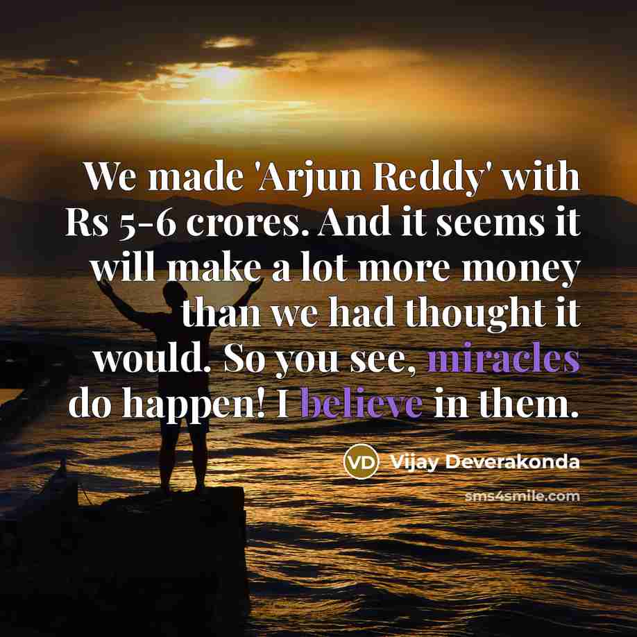 “We made 'Arjun Reddy' with Rs 5-6 crores. And it seems it will make a lot more money than we had thought it would. So you see, miracles do happen! I believe in them.” quote by Vijay Deverakonda