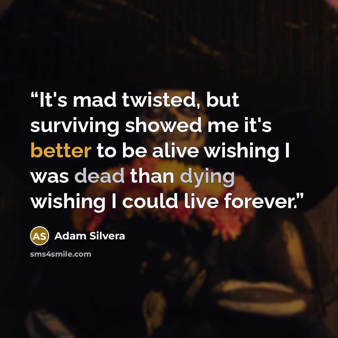 “It's mad twisted, but surviving showed me it's better to be alive wishing I was dead than dying wishing I could live forever.” quote by Adam Silvera