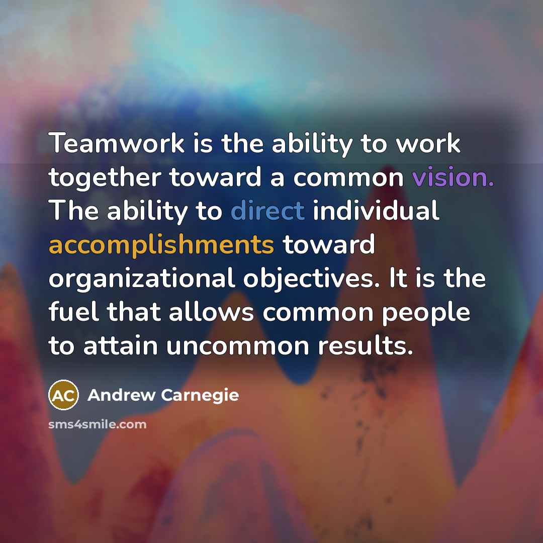 “Teamwork is the ability to work together toward a common vision. The ability to direct individual accomplishments toward organizational objectives. It is the fuel that allows common people to attain uncommon results.” quote by Andrew Carnegie