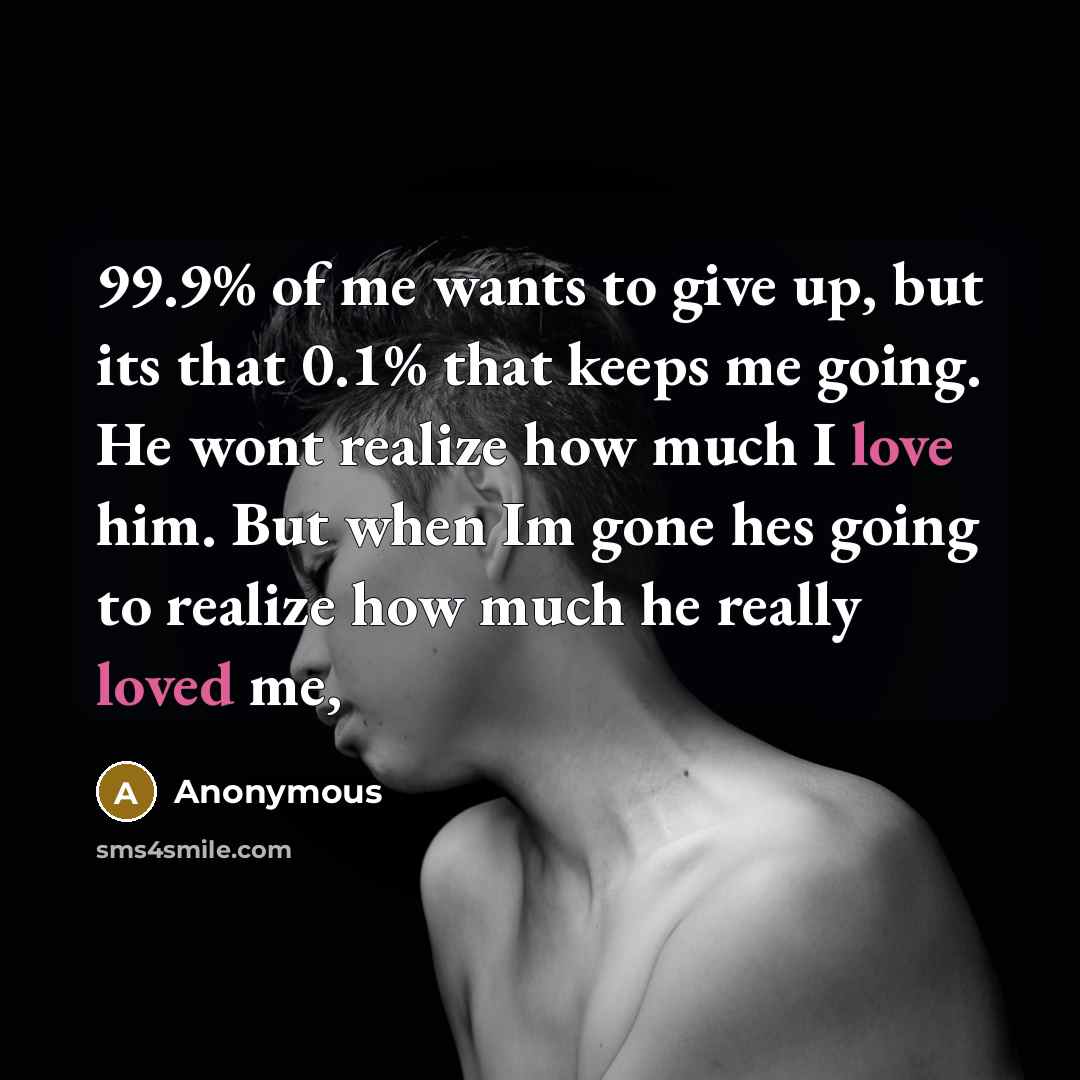“99.9% of me wants to give up, but its that 0.1% that keeps me going. He wont realize how much I love him. But when Im gone hes going to realize how much he really loved me,” quote by Anonymous