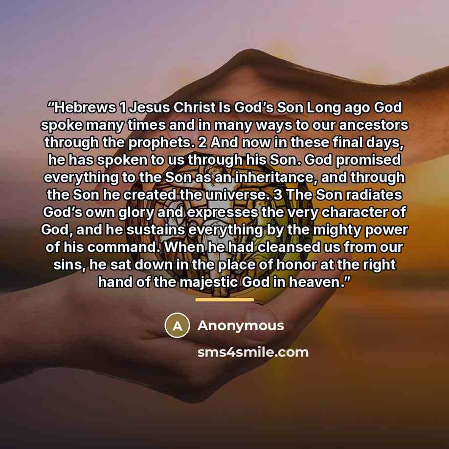 “Hebrews 1 Jesus Christ Is God’s Son Long ago God spoke many times and in many ways to our ancestors through the prophets. 2 And now in these final days, he has spoken to us through his Son. God promised everything to the Son as an inheritance, and through the Son he created the universe. 3 The Son…” quote by Anonymous